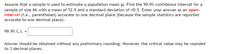 Assume that a sample is used to estimate a population mean u. Find the 99.9% confidence interval for a
sample of size 66 with a mean of 52.9 and a standard deviation of 10.5. Enter your answer as an open-
interval (i.e., parentheses) accurate to one decimal place (because the sample statistics are reported
accurate to one decimal place).
99.9% C.I. =
Answer should be obtained without any preliminary rounding. However, the critical value may be rounded
to 3 decimal places.
