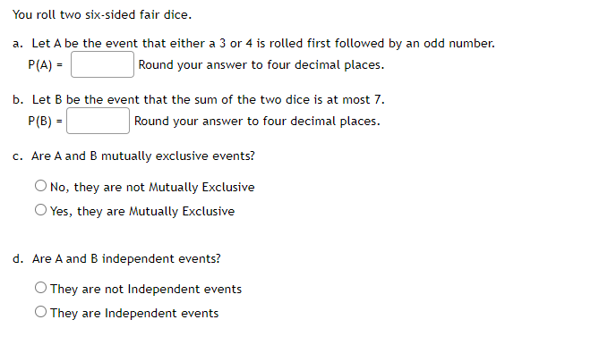 You roll two six-sided fair dice.
a. Let A be the event that either a 3 or 4 is rolled first followed by an odd number.
P(A) =
Round your answer to four decimal places.
b. Let B be the event that the sum of the two dice is at most 7.
P(B) =
Round your answer to four decimal places.
c. Are A and B mutually exclusive events?
No, they are not Mutually Exclusive
O Yes, they are Mutually Exclusive
d. Are A and B independent events?
O They are not Independent events
O They are Independent events
