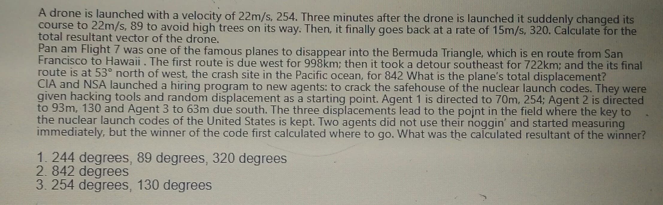 A drone is launched with a velocity of 22m/s, 254. Three minutes after the drone is launched it suddenly changed its
course to 22m/s, 89 to avoid high trees on its way. Then, it finally goes back at a rate of 15m/s, 320. Calculate for the
total resultant vector of the drone.
Dan a
