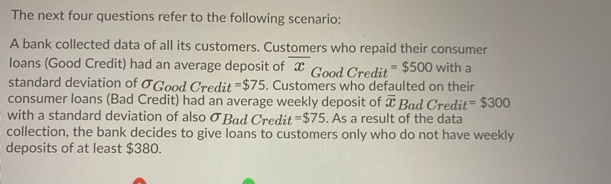 The next four questions refer to the following scenario:
A bank collected data of all its customers. Customers who repaid their consumer
loans (Good Credit) had an average deposit of x Good Credit= $500 with a
standard deviation of oGood Credit =$75. Customers who defaulted on their
consumer loans (Bad Credit) had an average weekly deposit of x Bad Credit= $300
with a standard deviation of also O Bad Credit =$75. As a result of the data
collection, the bank decides to give loans to customers only who do not have weekly
deposits of at least $380.
