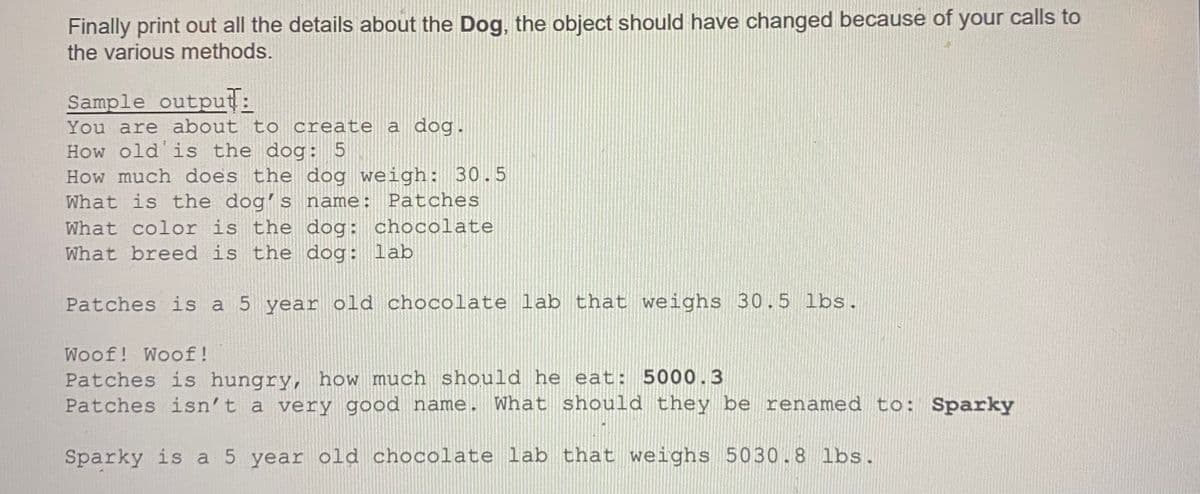 Finally print out all the details about the Dog, the object should have changed because of your calls to
the various methods.
Sample output:
You are about to create a dog.
How old'is the dog: 5
How much does the dog weigh: 30.5
What is the dogʻs name: Patches
What color is the dog: chocolate
What breed is the dog: lab
Patches is a 5 year old chocolate lab that weighs 30.5 lbs.
Woof! Woof!
Patches is hungry, how much should he eat: 5000.3
Patches isn't a very good name. What should they be renamed to: Sparky
Sparky is a 5 year old chocolate lab that weighs 5030.8 lbs.
