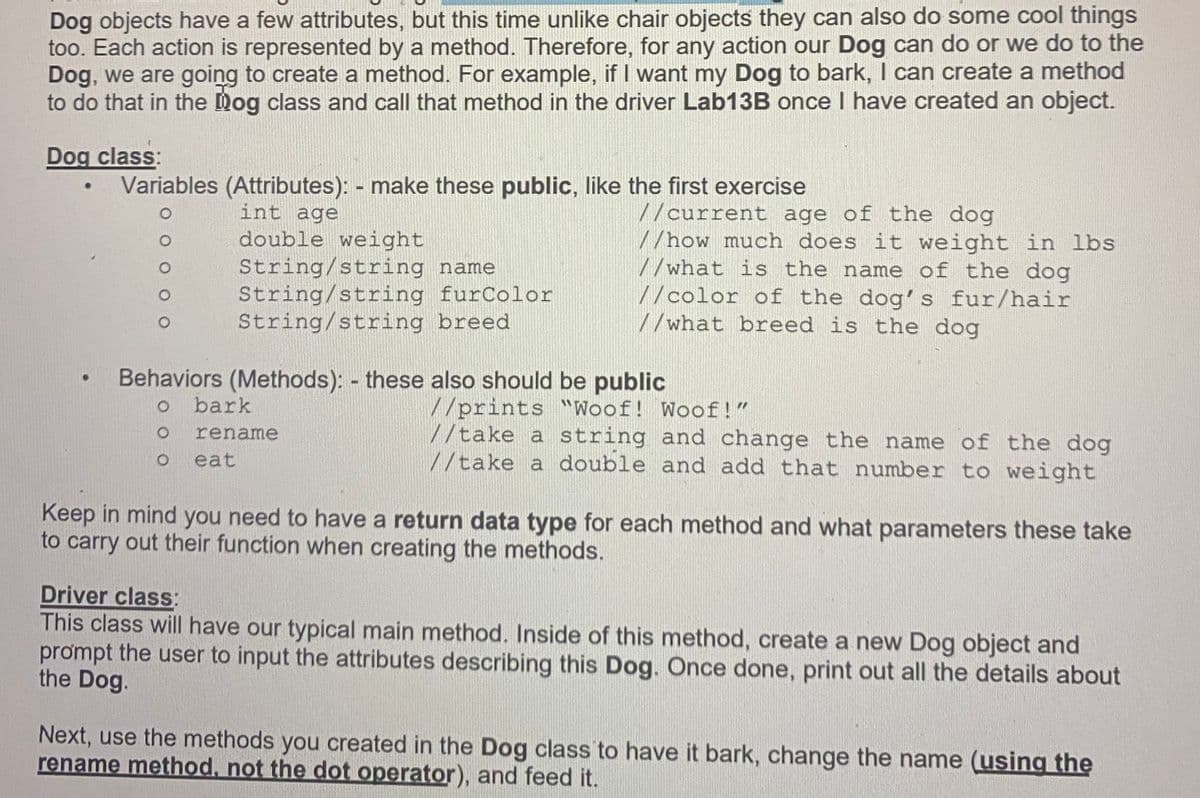 Dog objects have a few attributes, but this time unlike chair objects they can also do some cool things
too. Each action is represented by a method. Therefore, for any action our Dog can do or we do to the
Dog, we are going to create a method. For example, if I want my Dog to bark, I can create a method
to do that in the Dog class and call that method in the driver Lab13B once I have created an object.
Dog class:
Variables (Attributes): - make these public, like the first exercise
int age
double weight
String/string name
String/string furColor
String/string breed
//current age of the dog
//how much does it weight in lbs
//what is the name of the dog
//color of the dog's fur/hair
//what breed is the dog
Behaviors (Methods): - these also should be public
bark
//prints Woof! Woof!"
//take a string and change the name of the dog
//take a double and add that number to weight
rename
eat
Keep in mind you need to have a return data type for each method and what parameters these take
to carry out their function when creating the methods.
Driver class:
This class will have our typical main method. Inside of this method, create a new Dog object and
prompt the user to input the attributes describing this Dog. Once done, print out all the details about
the Dog.
Next, use the methods you created in the Dog class to have it bark, change the name (using the
rename method, not the dot operator), and feed it.
