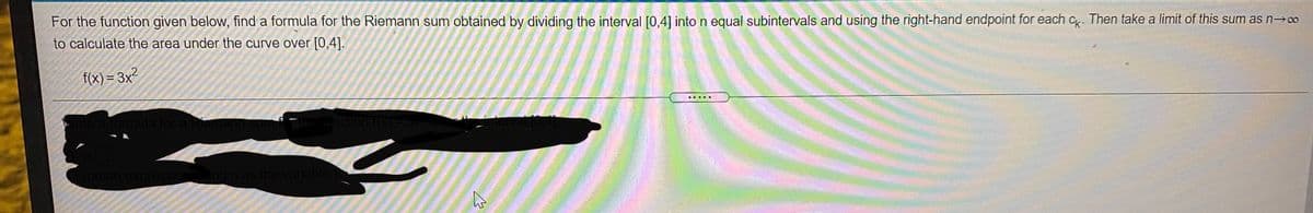 For the function given below, find a formula for the Riemann sum obtained by dividing the interval [0,4] into n equal subintervals and using the right-hand endpoint for each c. Then take a limit of this sum as n→co
to calculate the area under the curve over [0,4].
f(x) = 3x²
重 ■■
Write a formula for a Rien
nction f(X)=U
interval 0,4)
lype an expressionong n as the variable.)
