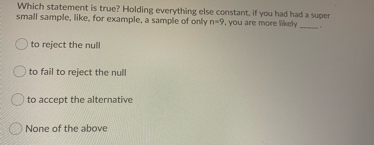 Which statement is true? Holding everything else constant, if you had had a super
small sample, like, for example, a sample of only n-9, you are more likely.
O to reject the null
to fail to reject the null
to accept the alternative
None of the above
