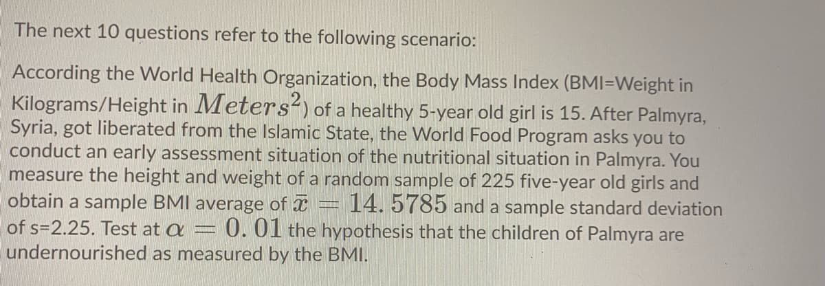 The next 10 questions refer to the following scenario:
According the World Health Organization, the Body Mass Index (BMI=Weight in
Kilograms/Height in Meters?) of a healthy 5-year old girl is 15. After Palmyra,
Syria, got liberated from the Islamic State, the World Food Program asks you to
conduct an early assessment situation of the nutritional situation in Palmyra. You
measure the height and weight of a random sample of 225 five-year old girls and
obtain a sample BMI average of = 14.5785 and a sample standard deviation
0. 01 the hypothesis that the children of Palmyra are
of s=2.25. Test at a
undernourished as measured by the BMI.
