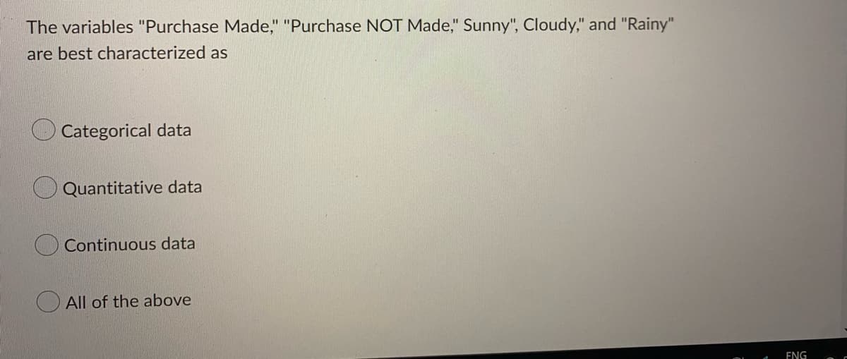 The variables "Purchase Made," "Purchase NOT Made," Sunny", Cloudy," and "Rainy"
are best characterized as
Categorical data
Quantitative data
Continuous data
O All of the above
ENG
