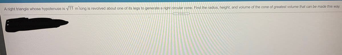 A right triangle whose hypotenuse is v11 m long is revolved about one of its legs to generate a right circular cone. Find the radius, height, and volume of the cone of greatest volume that can be made this way.
re height of the cone is
Round to the nearest tenth
