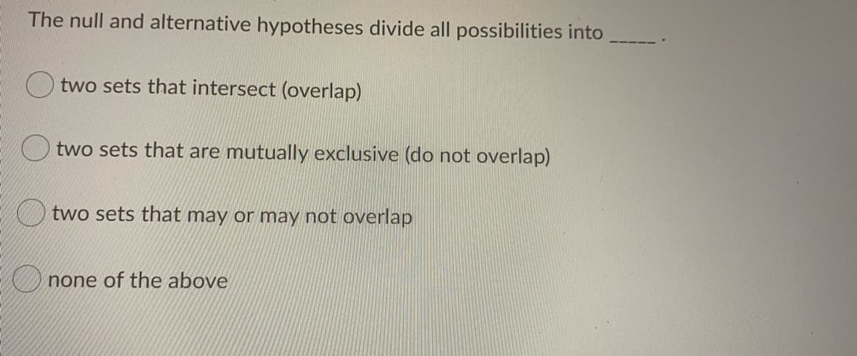 The null and alternative hypotheses divide all possibilities into
two sets that intersect (overlap)
two sets that are mutually exclusive (do not overlap)
two sets that may or may not overlap
U none of the above
