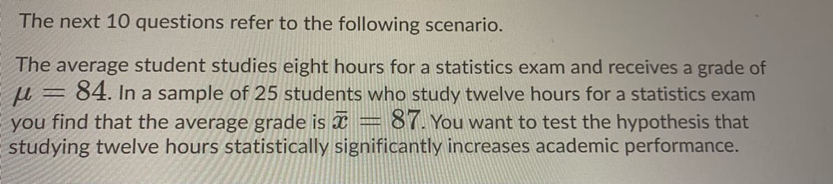 The next 10 questions refer to the following scenario.
The average student studies eight hours for a statistics exam and receives a grade of
u = 84. In a sample of 25 students who study twelve hours for a statistics exam
you find that the average grade is x
studying twelve hours statistically significantly increases academic performance.
87. You want to test the hypothesis that
