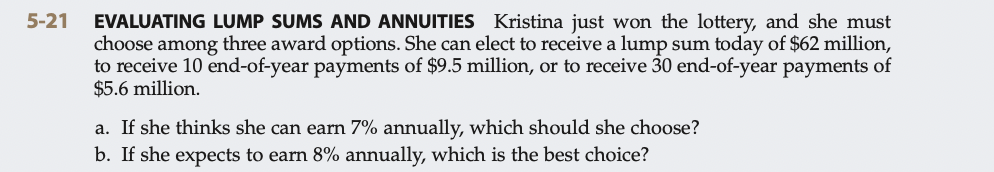 5-21
EVALUATING LUMP SUMS AND ANNUITIES
Kristina just won the lottery, and she must
choose among three award options. She can elect to receive a lump sum today of $62 million,
to receive 10 end-of-year payments of $9.5 million, or to receive 30 end-of-year payments of
$5.6 million.
a. If she thinks she can earn 7% annually, which should she choose?
b. If she expects to earn 8% annually, which is the best choice?
