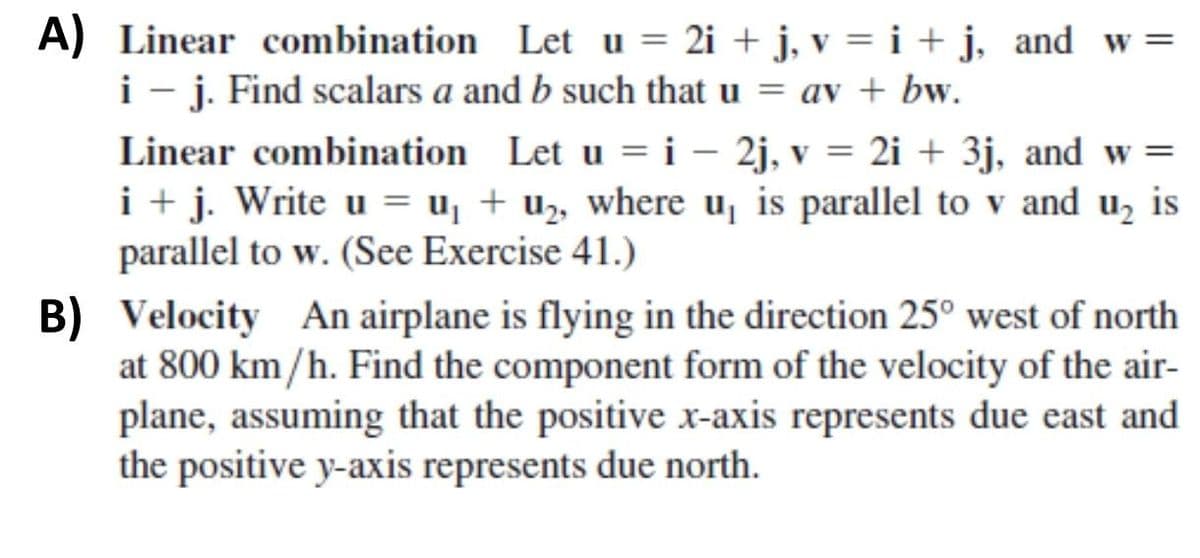 A) Linear combination Let u = 2i + j, v = i + j, and w =
i - j. Find scalars a and b such that u = av + bw.
Linear combination Let u = i – 2j, v = 2i + 3j, and w =
i + j. Write u = u, + uz, where u, is parallel to v and u, is
parallel to w. (See Exercise 41.)
B) Velocity An airplane is flying in the direction 25° west of north
at 800 km/h. Find the component form of the velocity of the air-
plane, assuming that the positive x-axis represents due east and
the positive y-axis represents due north.
