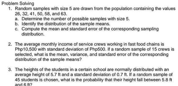 Problem Solving
1. Random samples with size 5 are drawn from the population containing the values
26, 32, 41, 50, 58, and 63.
a. Determine the number of possible samples with size 5.
b. Identify the distribution of the sample means.
c. Compute the mean and standard error of the corresponding sampling
distribution.
2. The average monthly income of service crews working in fast food chains is
Php10,500 with standard deviation of Php500. If a random sample of 15 crews is
selected, what is the mean, variance, and standard error of the corresponding
distribution of the sample means?
3. The heights of the students in a certain school are normally distributed with an
average height of 5.7 ft and a standard deviation of 0.7 ft. If a random sample of
45 students is chosen, what is the probability that their height fall between 5.8 ft
and 6 ft?
