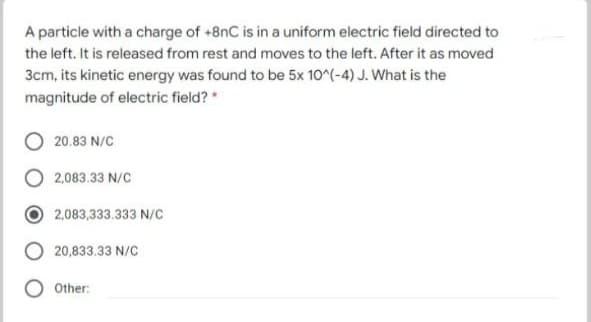 A particle with a charge of +8nC is in a uniform electric field directed to
the left. It is released from rest and moves to the left. After it as moved
3cm, its kinetic energy was found to be 5x 10^(-4) J. What is the
magnitude of electric field?
20.83 N/C
2,083.33 N/C
2,083,333.333 N/C
20,833.33 N/C
Other:
