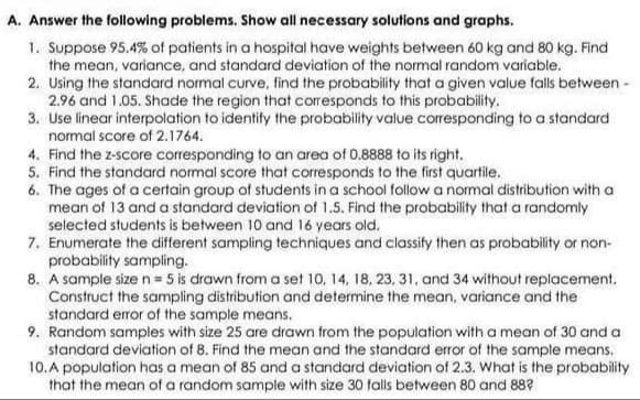 A. Answer the following problems. Show all necessary solutions and graphs.
1. Suppose 95.4% of patients in a hospital have weights between 60 kg and 80 kg. Find
the mean, variance, and standard deviation of the normal random variable.
2. Using the standard normal curve, find the probability that a given value falls between -
2.96 and 1.05. Shade the region that corresponds to this probability.
3. Use linear interpolation to identify the probability value corresponding to a standard
normal score of 2.1764.
4. Find the z-score corresponding to an area of 0.8888 to its right.
5. Find the standard normal score that corresponds to the first quartile.
6. The ages of a certain group of students in a school follow a normal distribution with a
mean of 13 and a standard deviation of 1.5. Find the probability that a randomly
selected students is between 10 and 16 years old.
7. Enumerate the different sampling techniques and classify then as probatbility or non-
probability sampling.
8. A sample size n 5 is drawn from a set 10, 14, 18, 23, 31, and 34 without replacement.
Construct the sampling distribution and determine the mean, variance and the
standard error of the sample means.
9. Random samples with size 25 are drawn from the population with a mean of 30 and a
standard deviation of 8. Find the mean and the standard error of the sample means.
10.A population has a mean of 85 and a standard deviation of 2.3. What is the probability
that the mean of a random sample with size 30 falls between 80 and 88?
