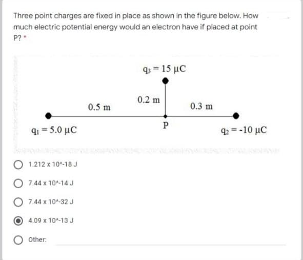 Three point charges are fixed in place as shown in the figure below. How
much electric potential energy would an electron have if placed at point
P?*
q3 = 15 µC
0.2 m
0.5 m
0.3 m
P
q1 = 5.0 µC
q2 = -10 µC
O 1.212 x 10^-18J
7.44 x 10A-14 J
7.44 x 10^-32 J
4.09 x 10^-13 J
Other:

