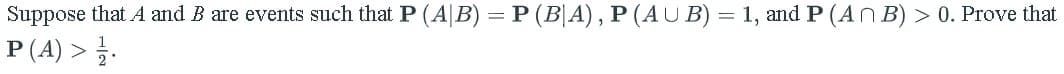 Suppose that A and B are events such that P (AB) = P (B|A), P (AUB) = 1, and P (An B) > 0. Prove that
P(A) > /.