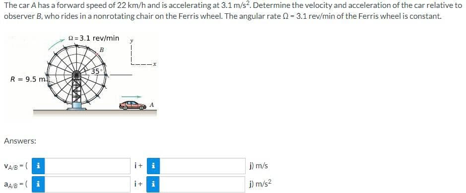 The car A has a forward speed of 22 km/h and is accelerating at 3.1 m/s². Determine the velocity and acceleration of the car relative to
observer B, who rides in a nonrotating chair on the Ferris wheel. The angular rate Q = 3.1 rev/min of the Ferris wheel is constant.
R = 9.5 m
Answers:
VA/B( i
aA/B = (i
22=3.1 rev/min
B
35°
x
i+ i
it i
j) m/s
j) m/s²