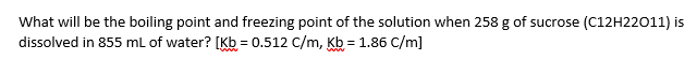 What will be the boiling point and freezing point of the solution when 258 g of sucrose (C12H22011) is
dissolved in 855 mL of water? [Kb = 0.512 C/m, Kb = 1.86 C/m]