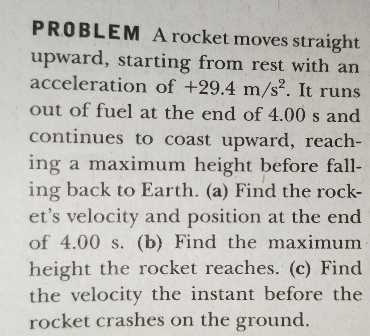 PROBLEM A rocket moves straight
upward, starting from rest with an
acceleration of +29.4 m/s². It runs
out of fuel at the end of 4.00 s and
continues to coast upward, reach-
ing a maximum height before fall-
ing back to Earth. (a) Find the rock-
et's velocity and position at the end
of 4.00 s. (b) Find the maximum
height the rocket reaches. (c) Find
the velocity the instant before the
rocket crashes on the ground.
