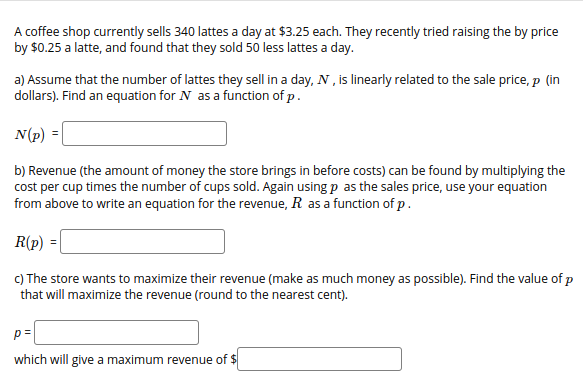 A coffee shop currently sells 340 lattes a day at $3.25 each. They recently tried raising the by price
by $0.25 a latte, and found that they sold 50 less lattes a day.
a) Assume that the number of lattes they sell in a day, N , is linearly related to the sale price, p (in
dollars). Find an equation for N as a function of p.
N(p) =|
b) Revenue (the amount of money the store brings in before costs) can be found by multiplying the
cost per cup times the number of cups sold. Again using p as the sales price, use your equation
from above to write an equation for the revenue, R as a function of p.
R(p)
C) The store wants to maximize their revenue (make as much money as possible). Find the value of p
that will maximize the revenue (round to the nearest cent).
p=
which will give a maximum revenue of $
