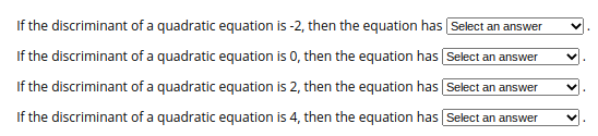 If the discriminant of a quadratic equation is -2, then the equation has Select an answer
If the discriminant of a quadratic equation is 0, then the equation has Select an answer
If the discriminant of a quadratic equation is 2, then the equation has Select an answer
If the discriminant of a quadratic equation is 4, then the equation has Select an answer
