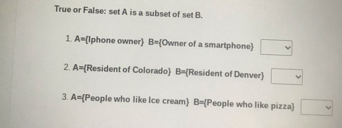 True or False: set A is a subset of set B.
1. A={lphone owner} B={Owner of a smartphone}
2. A={Resident of Colorado} B-{Resident of Denver}
3. A={People who like Ice cream} B={People who like pizza}
