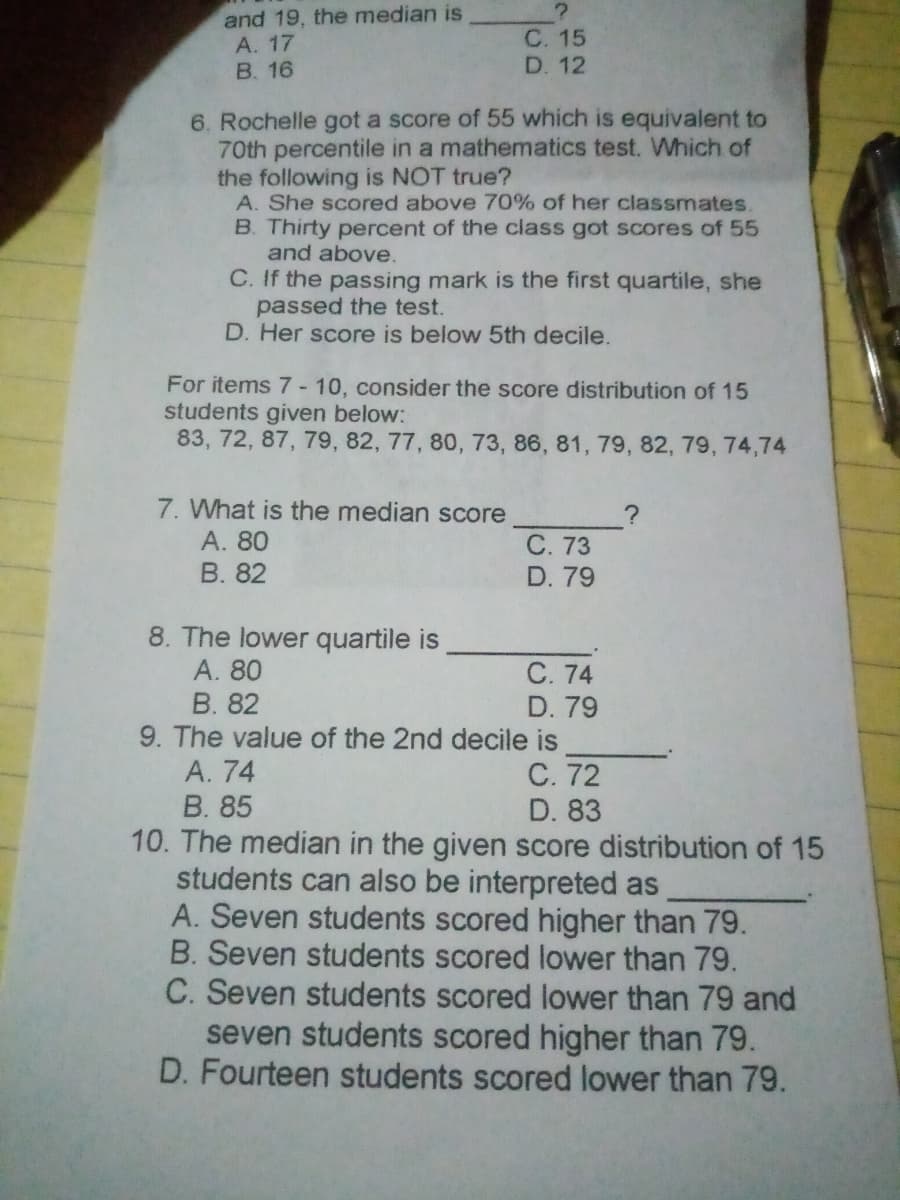 and 19, the median is
А. 17
B. 16
С. 15
D. 12
6. Rochelle got a score of 55 which is equivalent to
70th percentile in a mathematics test. WMhich of
the following is NOT true?
A. She scored above 70% of her classmates.
B. Thirty percent of the class got scores of 55
and above.
C. If the passing mark is the first quartile, she
passed the test.
D. Her score is below 5th decile.
For items 7- 10, consider the score distribution of 15
students given below:
83, 72, 87, 79, 82, 77, 80, 73, 86, 81, 79, 82, 79, 74,74
7. What is the median score
А. 80
В. 82
С. 73
D. 79
8. The lower quartile is
А. 80
В. 82
9. The value of the 2nd decile is
А. 74
В. 85
10. The median in the given score distribution of 15
students can also be interpreted as
A. Seven students scored higher than 79.
B. Seven students scored lower than 79.
С. 74
D. 79
С. 72
D. 83
C. Seven students scored lower than 79 and
seven students scored higher than 79.
D. Fourteen students scored lower than 79.
