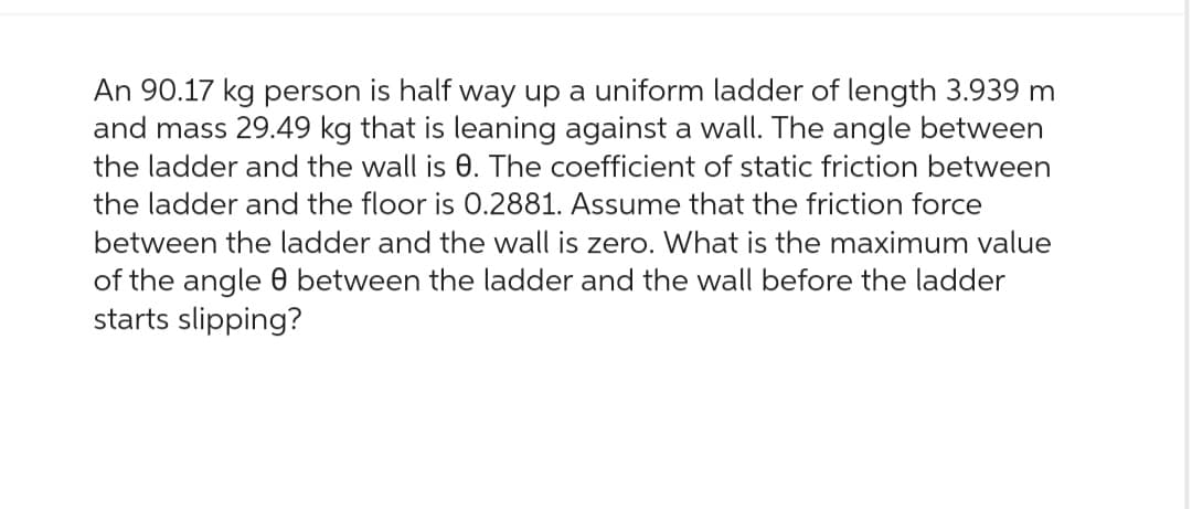 An 90.17 kg person is half way up a uniform ladder of length 3.939 m
and mass 29.49 kg that is leaning against a wall. The angle between
the ladder and the wall is 0. The coefficient of static friction between
the ladder and the floor is 0.2881. Assume that the friction force
between the ladder and the wall is zero. What is the maximum value
of the angle between the ladder and the wall before the ladder
starts slipping?