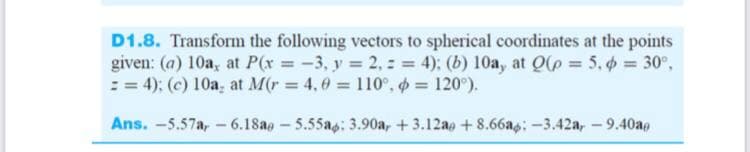 D1.8. Transform the following vectors to spherical coordinates at the points
given: (a) 10a, at P(x -3, y = 2, : = 4); (b) 10a, at Qle = 5. 6 = 30°,
: = 4); (c) 10a, at M(r 4,0 110°, = 120°).
Ans. -5.57a, - 6.18ag – 5.55as: 3.90a, +3.12ao + 8.66as: -3.42a, - 9.40ag
