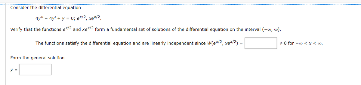 Consider the differential equation
4y" – 4y' + y = 0; ex/2, xeX/2
Verify that the functions ex/2 and xeX/2 form a fundamental set of solutions of the differential equation on the interval (-0, 0).
The functions satisfy the differential equation and are linearly independent since W(ex/2, xex/2)
+ 0 for -00 < x < 0.
=
Form the general solution.
y =
