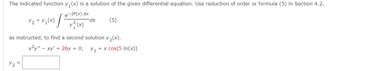 The indicated function y, (x) is a solution of the given differential equation. Use reduction of order or formula (5) in Section 4.2,
e-SP(x) dx
Y2 = Y,(x)
(5)
as instructed, to find a second solution y,(x).
x2y" – xy' + 26y = 0;
Y1 = x cos(5 In(x))
Y, =
