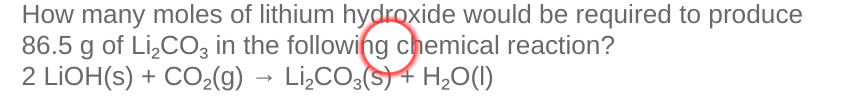 How many moles of lithium hydroxide would be required to produce
86.5 g of Li,CO3 in the following chemical reaction?
2 LIOH(s) + CO2(g)
→ Li,CO;(s) 4 H,0(1)
