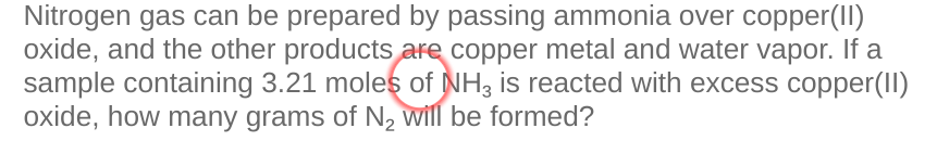 Nitrogen gas can be prepared by passing ammonia over copper(II)
oxide, and the other products are copper metal and water vapor. If a
sample containing 3.21 moles of NH3 is reacted with excess copper(II)
oxide, how many grams of N, will be formed?
