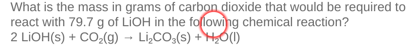 What is the mass in grams of carbon dioxide that would be required to
react with 79.7 g of LIOH in the following chemical reaction?
2 LİOH(s) + CO2(g) → Li¿CO3(s) +HỐ(1)
