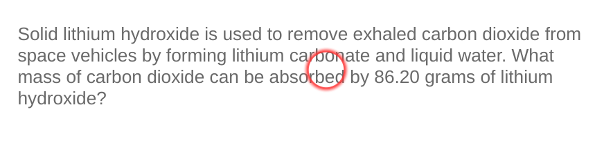 Solid lithium hydroxide is used to remove exhaled carbon dioxide from
space vehicles by forming lithium carbonate and liquid water. What
mass of carbon dioxide can be absorbed by 86.20 grams of lithium
hydroxide?
