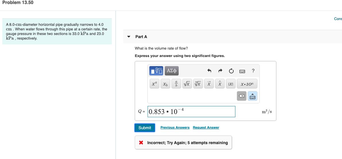 Problem 13.50
Cons
A 8.0-cm-diameter horizontal pipe gradually narrows to 4.0
cm. When water flows through this pipe at a certain rate, the
gauge pressure in these two sections is 33.0 kPa and 23.0
kPa , respectively.
Part A
What is the volume rate of flow?
Express your answer using two significant figures.
Υn ΑΣφ
х
X,
х.10п
-4
Q = 0.853 • 10
m /s
Submit
Previous Answers Request Answer
X Incorrect; Try Again; 5 attempts remaining
