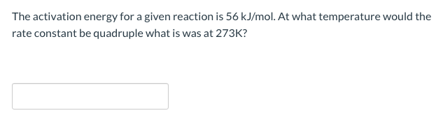 The activation energy for a given reaction is 56 kJ/mol. At what temperature would the
rate constant be quadruple what is was at 273K?
