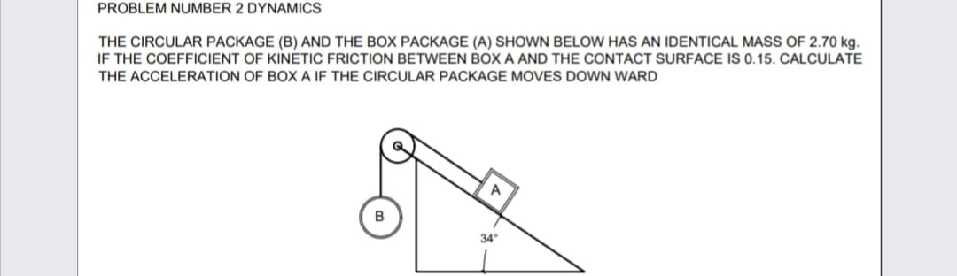 PROBLEM NUMBER 2 DYNAMICS
THE CIRCULAR PACKAGE (B) AND THE BOX PACKAGE (A) SHOWN BELOW HAS AN IDENTICAL MASS OF 2.70 kg.
IF THE COEFFICIENT OF KINETIC FRICTION BETWEEN BOX A AND THE CONTACT SURFACE IS 0.15. CALCULATE
THE ACCELERATION OF BOX A IF THE CIRCULAR PACKAGE MOVES DOWN WARD
A
34°
