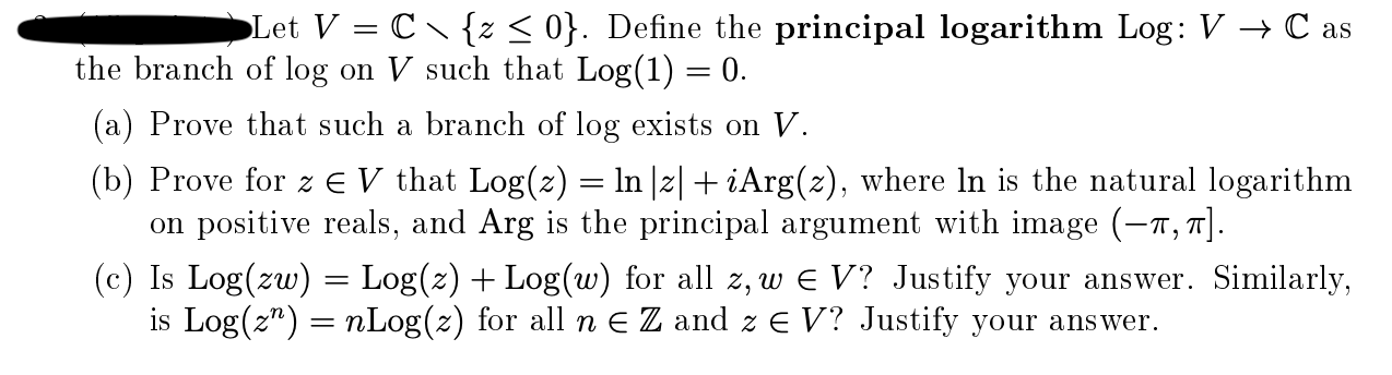 Let V = C {z < 0}. Define the principal logarithm Log: V → C as
he branch of log on V such that Log(1) = 0.
(a) Prove that such a branch of log exists on V.
(b) Prove for z E V that Log(z) = ln |z| + iArg(2), where In is the natural logarithm
on positive reals, and Arg is the principal argument with image (-n, 7].
(c) Is Log(zw) = Log(z) + Log(w) for all z, w e V? Justify your answer. Similarly,
is Log(z") = nLog(z) for all n E Z and z E V? Justify your answer.
