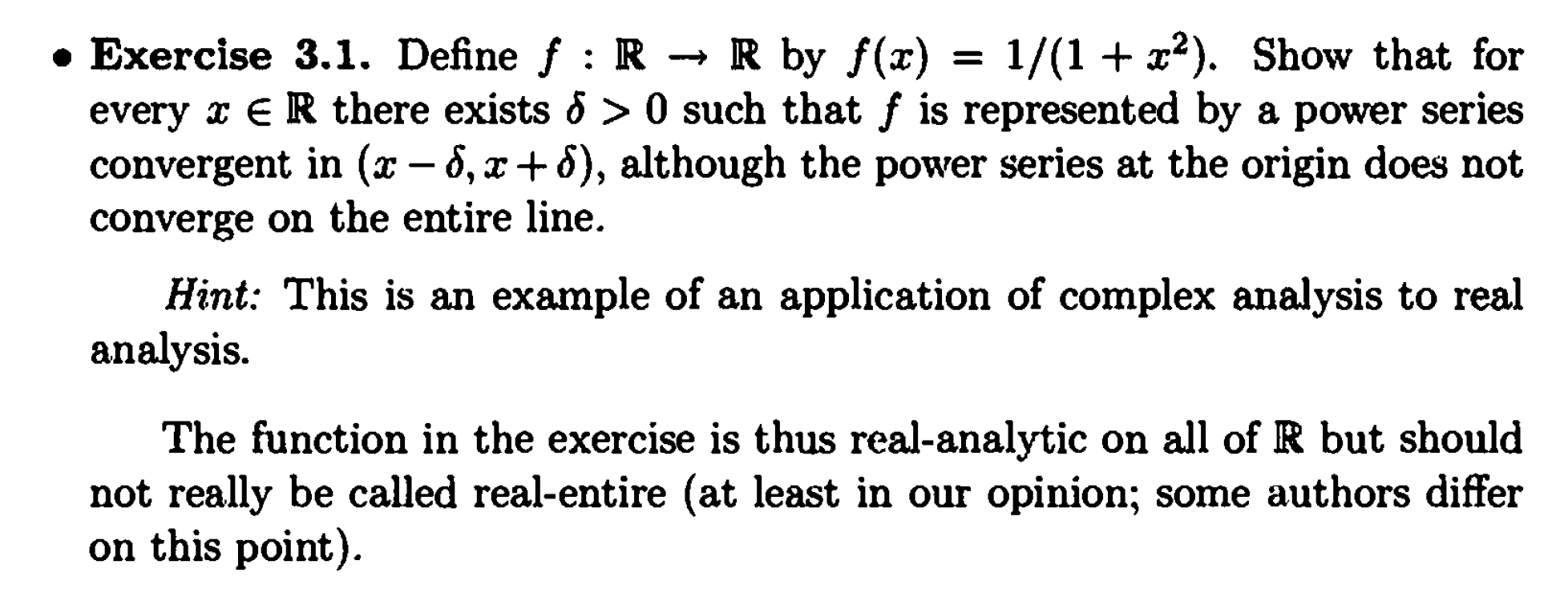 • Exercise 3.1. Define f : R → R by f(x)
1/(1 + x2). Show that for
every x ER there exists & > 0 such that f is represented by a power
series
convergent in (x – 6, x+8), although the power series at the origin does not
converge on the entire line.
