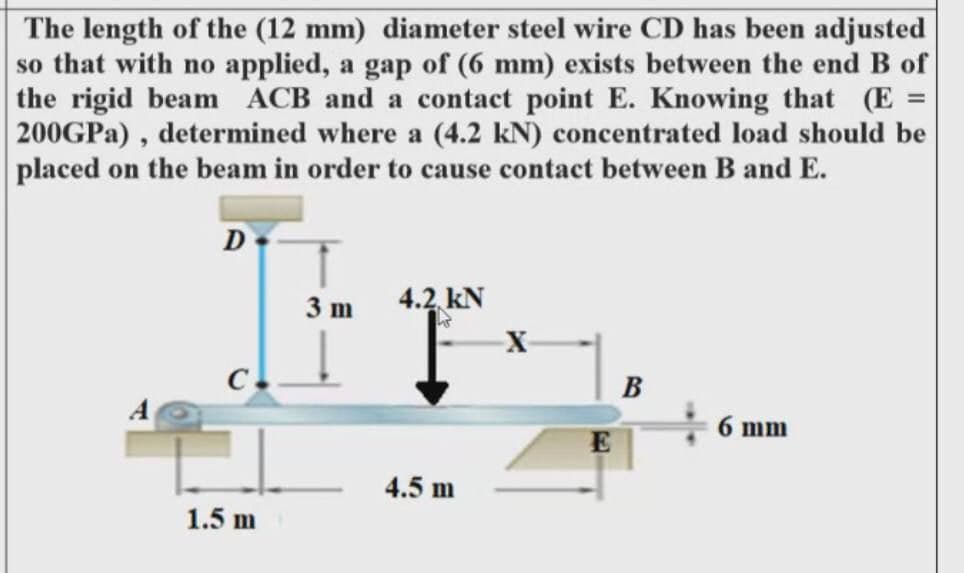The length of the (12 mm) diameter steel wire CD has been adjusted
so that with no applied, a gap of (6 mm) exists between the end B of
the rigid beam ACB and a contact point E. Knowing that (E =
200GPA) , determined where a (4.2 kN) concentrated load should be
placed on the beam in order to cause contact between B and E.
D
4.2 kN
3 m
X-
C.
B
6 mm
E
4.5 m
1.5 m
