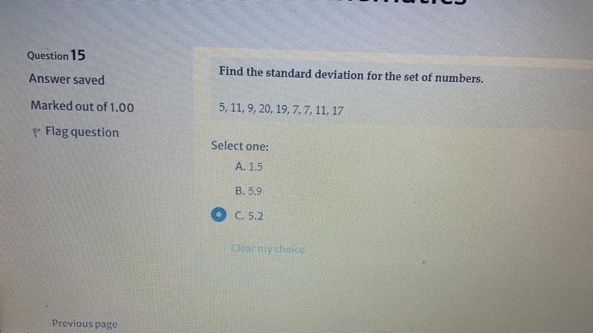 Question 15
Find the standard deviation for the set of numbers.
Answer saved
Marked out of 1.00
5, 11, 9, 20, 19, 7,7, 11, 17
Flag question
Select one:
A. 1.5
B. 5.9
C. 5.2
Clear my choice
Previous page
