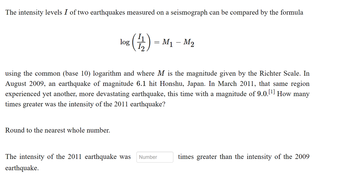 The intensity levels I of two earthquakes measured on a seismograph can be compared by the formula
(台)
log
I2
M1 – M2
using the common (base 10) logarithm and where M is the magnitude given by the Richter Scale. In
August 2009, an earthquake of magnitude 6.1 hit Honshu, Japan. In March 2011, that same region
experienced yet another, more devastating earthquake, this time with a magnitude of 9.0. How many
times greater was the intensity of the 2011 earthquake?
Round to the nearest whole number.
The intensity of the 2011 earthquake was
Number
times greater than the intensity of the 2009
earthquake.
