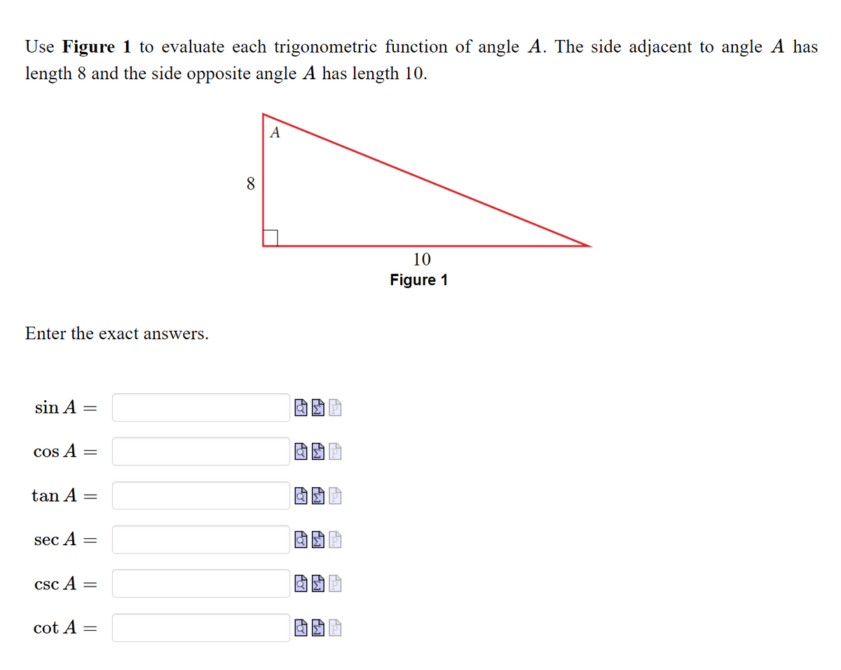 Use Figure 1 to evaluate each trigonometric function of angle A. The side adjacent to angle A has
length
and the side opposite angle A has length 10.
10
Figure 1
Enter the exact answers.
sin A =
COs A =
tan A
sec A =
CSc A
cot A
