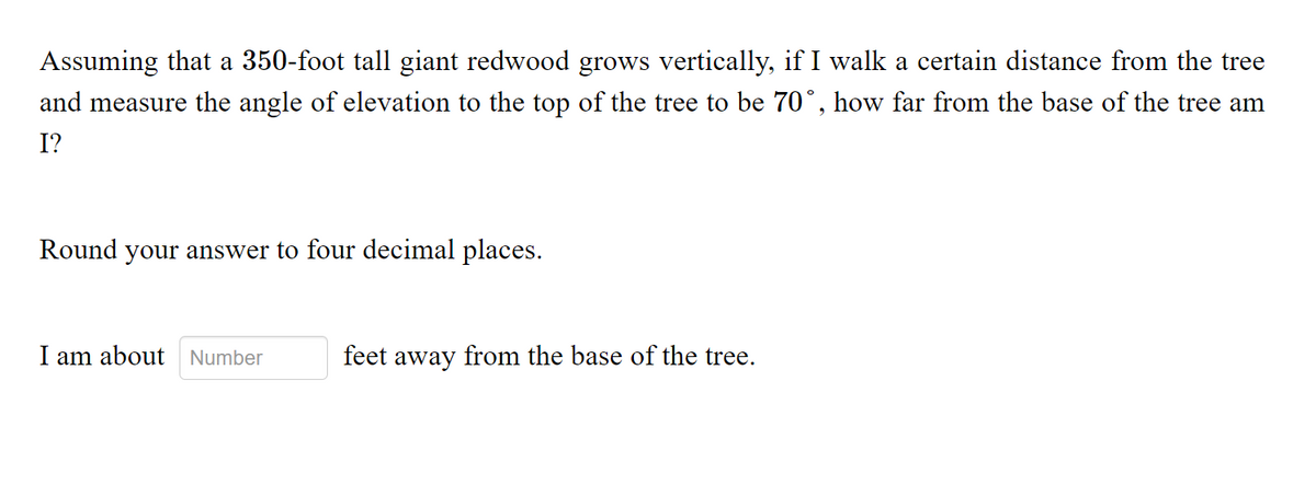 Assuming that a 350-foot tall giant redwood grows vertically, if I walk a certain distance from the tree
and measure the angle of elevation to the top of the tree to be 70°, how far from the base of the tree am
I?
Round your answer to four decimal places.
I am about Number
feet away from the base of the tree.
