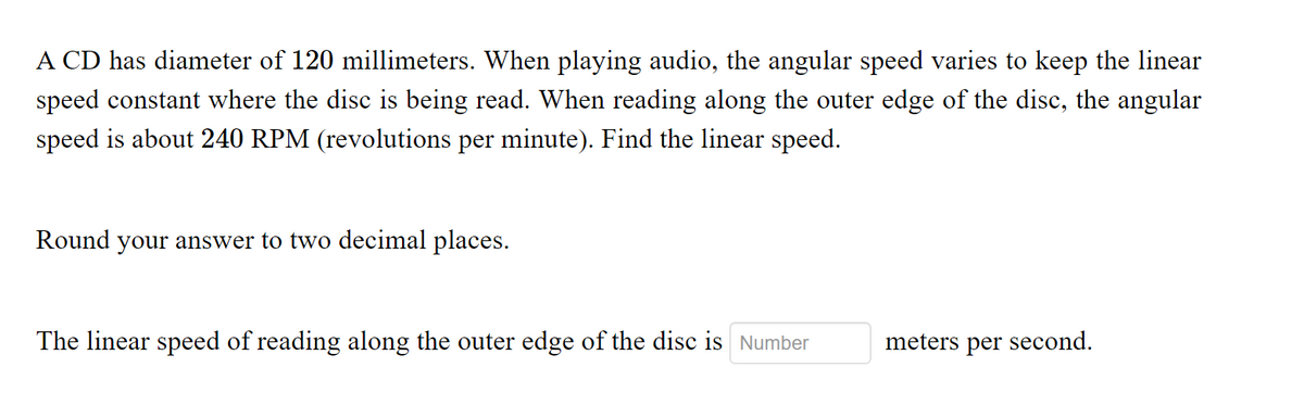A CD has diameter of 120 millimeters. When playing audio, the angular speed varies to keep the linear
speed constant where the disc is being read. When reading along the outer edge of the disc, the angular
speed is about 240 RPM (revolutions per minute). Find the linear speed.
Round your answer to two decimal places.
The linear speed of reading along the outer edge of the disc is Number
meters per second.
