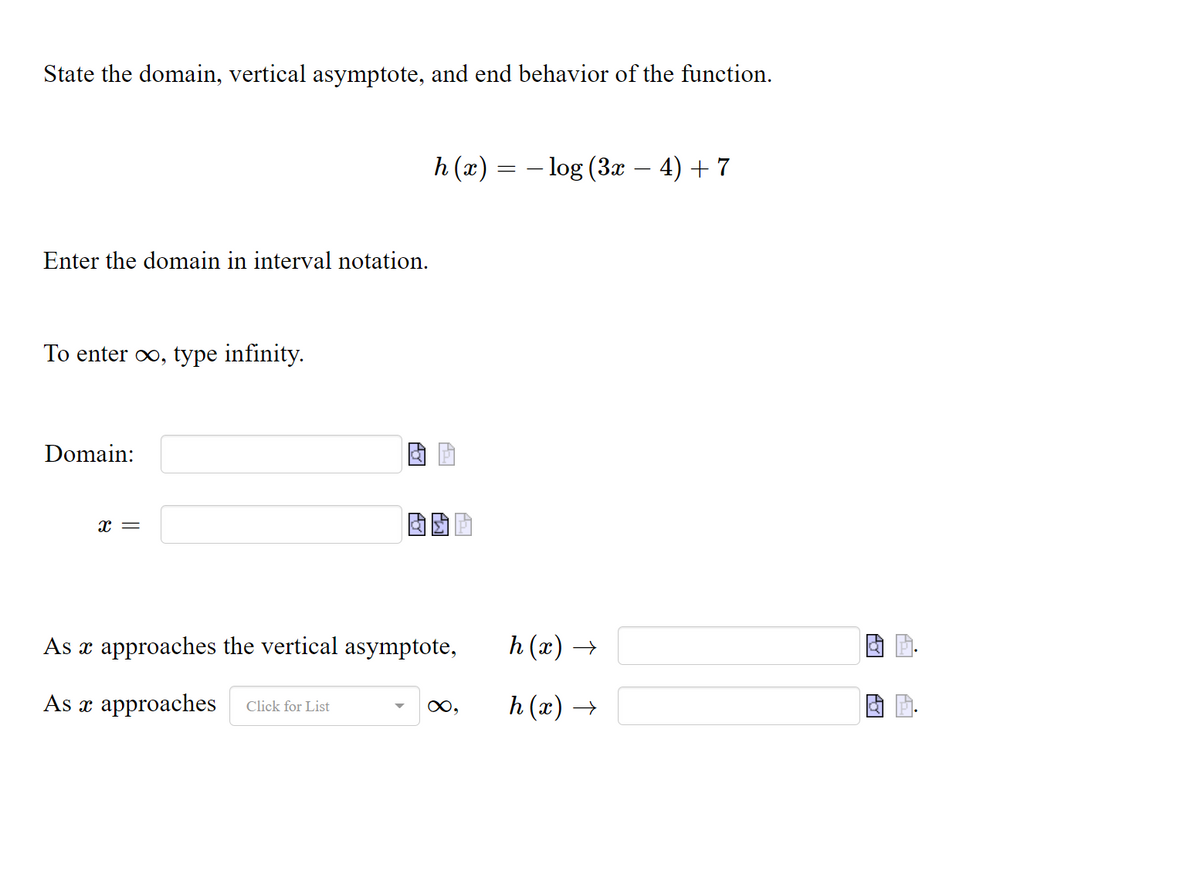 State the domain, vertical asymptote, and end behavior of the function.
h (x) = – log (3x – 4) + 7
Enter the domain in interval notation.
To enter oo, type infinity.
Domain:
x =
As x approaches the vertical asymptote,
h (x) →
As x approaches
h (x) →
Click for List
0,
