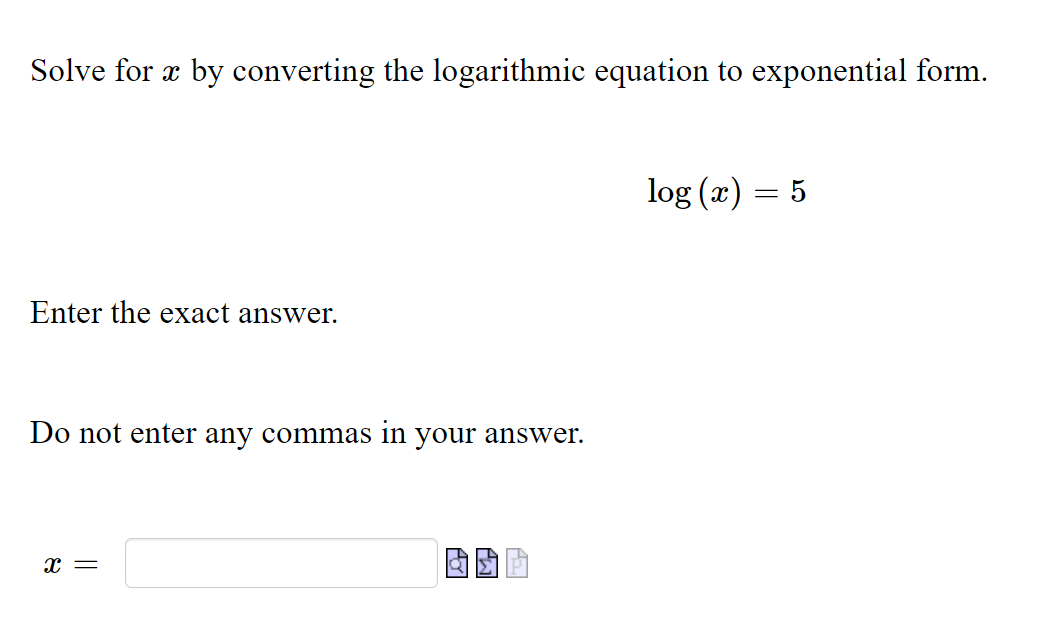 Solve for æ by converting the logarithmic equation to exponential form.
log (x) = 5
Enter the exact answer.
Do not enter any commas in your answer.

