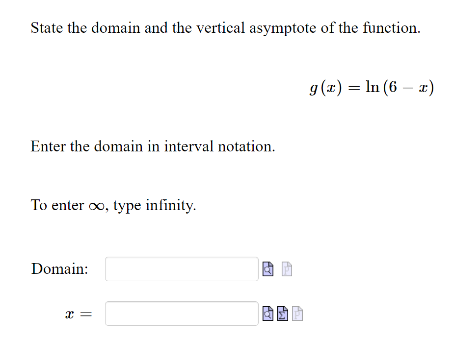 State the domain and the vertical asymptote of the function.
g (x) = In (6 – x)
|
Enter the domain in interval notation.
To enter oo, type infinity.
Domain:
