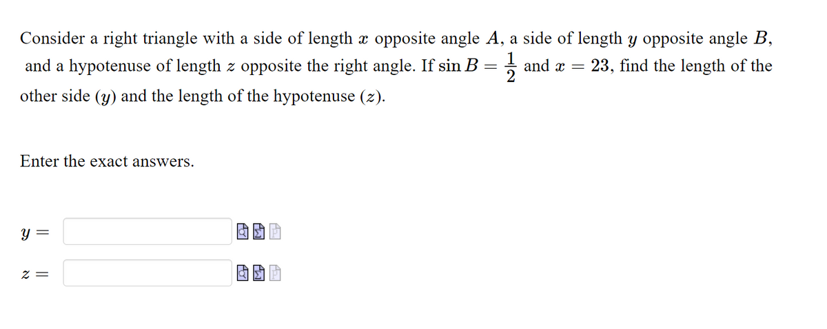 Consider a right triangle with a side of length x opposite angle A, a side of length y opposite angle B,
and a hypotenuse of length z opposite the right angle. If sin B = ; and a
23, find the length of the
other side (y) and the length of the hypotenuse (z).
Enter the exact answers.
y =
= Z
